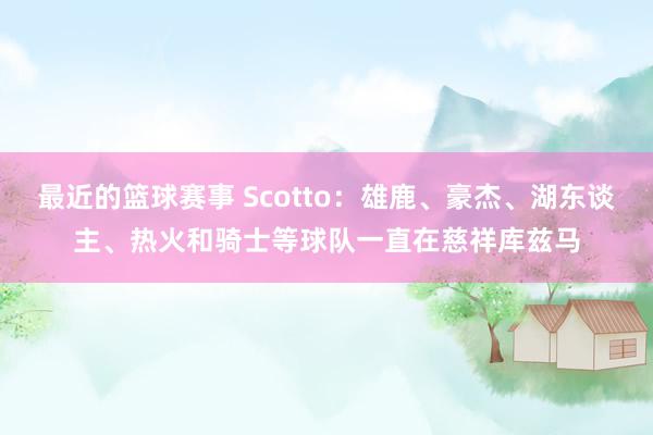 最近的篮球赛事 Scotto：雄鹿、豪杰、湖东谈主、热火和骑士等球队一直在慈祥库兹马