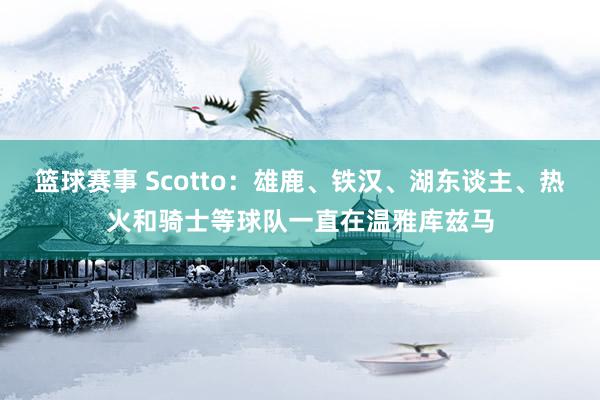 篮球赛事 Scotto：雄鹿、铁汉、湖东谈主、热火和骑士等球队一直在温雅库兹马